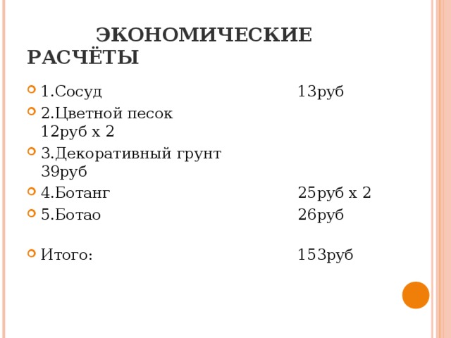   ЭКОНОМИЧЕСКИЕ РАСЧЁТЫ 1.Сосуд      13руб 2.Цветной песок     12руб х 2 3.Декоративный грунт    39руб 4.Ботанг      25руб х 2 5.Ботао      26руб      Итого:      153руб 