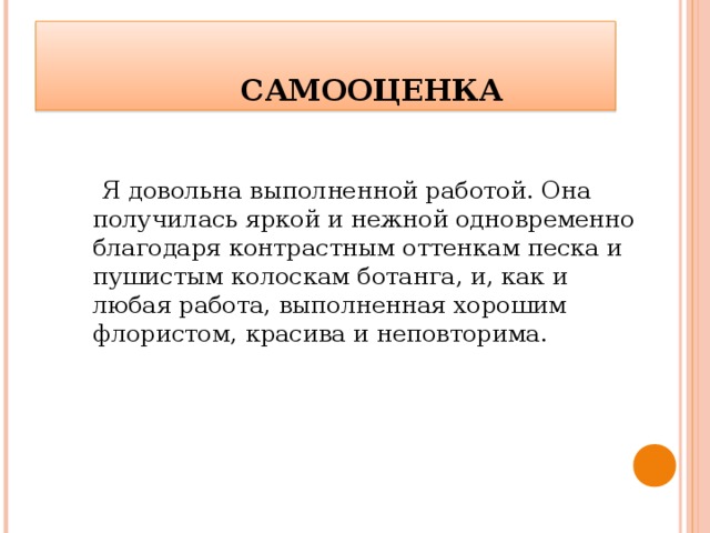    САМООЦЕНКА  Я довольна выполненной работой. Она получилась яркой и нежной одновременно благодаря контрастным оттенкам песка и пушистым колоскам ботанга, и, как и любая работа, выполненная хорошим флористом, красива и неповторима. 