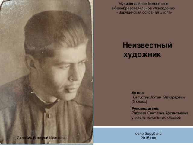 Муниципальное бюджетное общеобразовательное учреждение  «Зарубинская основная школа» Неизвестный  художник Автор:  Капустин Артем Эдуардович (5 класс) Руководитель: Рябкова Светлана Арсентьевна учитель начальных классов  село Зарубино 2015 год Скрябин Валерий Иванович 