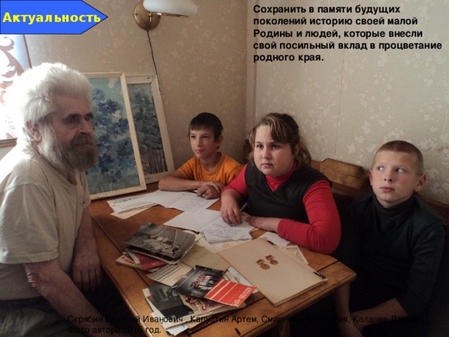Актуальность Сохранить в памяти будущих поколений историю своей малой Родины и людей, которые внесли свой посильный вклад в процветание родного края. Скрябин Валерий Иванович , Капустин Артем, Смирнова Анастасия, Калачев Даниил. Фото автора 2015 год. 