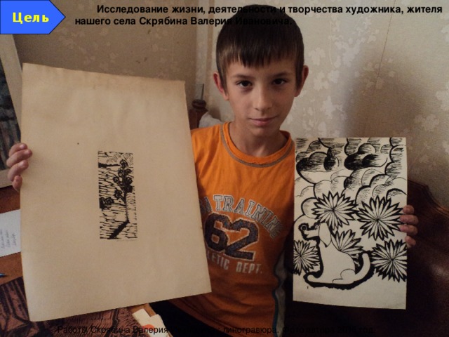 Цель Исследование жизни, деятельности и творчества художника, жителя нашего села Скрябина Валерия Ивановича. Работы Скрябина Валерия Ивановича : линогравюра. Фото автора 2015 год. 