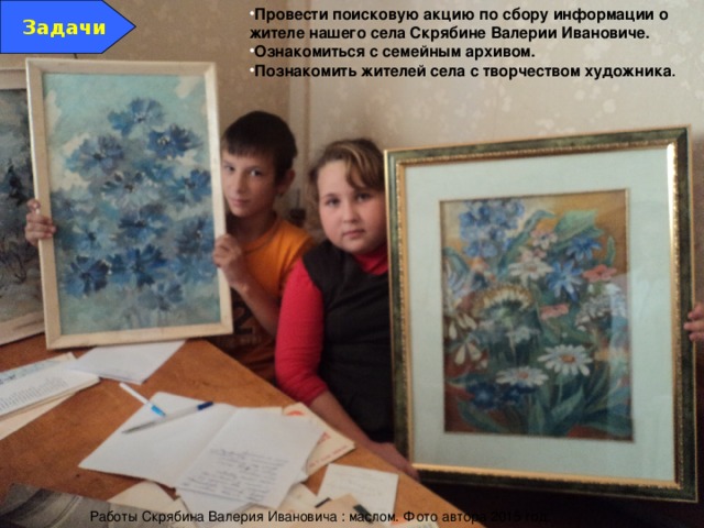 Задачи Провести поисковую акцию по сбору информации о жителе нашего села Скрябине Валерии Ивановиче. Ознакомиться с семейным архивом. Познакомить жителей села с творчеством художника . Работы Скрябина Валерия Ивановича : маслом. Фото автора 2015 год. 