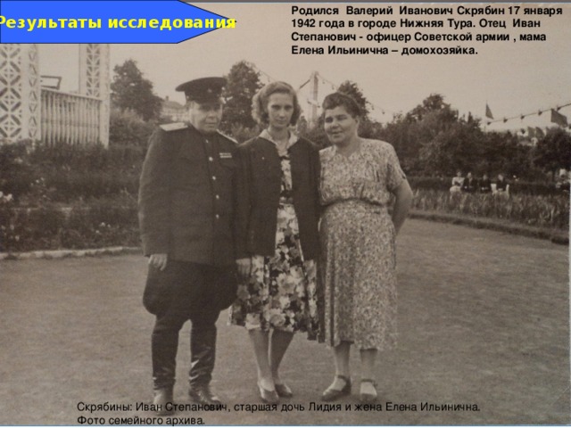 Родился Валерий Иванович Скрябин 17 января 1942 года в городе Нижняя Тура. Отец Иван Степанович - офицер Советской армии , мама Елена Ильинична – домохозяйка. Результаты исследования Скрябины: Иван Степанович, старшая дочь Лидия и жена Елена Ильинична. Фото семейного архива. 