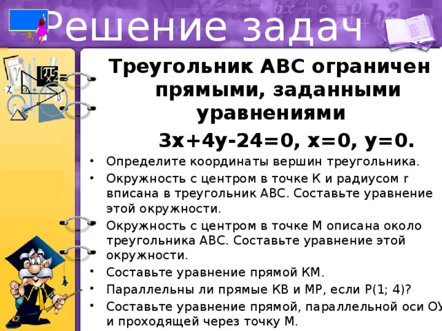 Решение задач Треугольник АВС ограничен прямыми, заданными уравнениями  3х+4y-24=0, x=0, y=0. Определите координаты вершин треугольника. Окружность с центром в точке К и радиусом r вписана в треугольник АВС. Составьте уравнение этой окружности. Окружность с центром в точке М описана около треугольника АВС. Составьте уравнение этой окружности. Составьте уравнение прямой КМ. Параллельны ли прямые КВ и МР, если Р(1; 4)? Составьте уравнение прямой, параллельной оси ОУ и проходящей через точку М. При каких значениях параметра m прямая у = 2m будет касательной к окружности К(r)? 