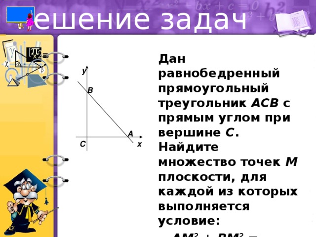 Решение задач  Дан равнобедренный прямоугольный треугольник ACB с прямым углом при вершине C . Найдите множество точек M плоскости, для каждой из которых выполняется условие:  AM 2 + BM 2 = 2CM 2 . y B A x C 