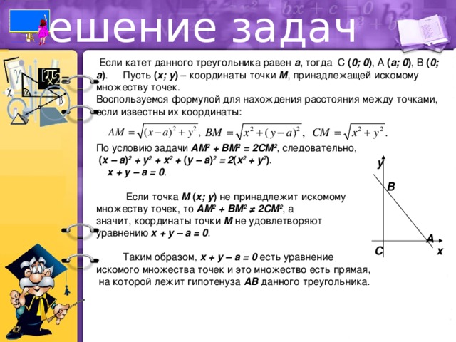 Решение задач  Если катет данного треугольника равен a , тогда С ( 0; 0 ) , А ( a; 0 ) , В ( 0; a ) .  Пусть ( x; y ) – координаты точки M , принадлежащей искомому множеству точек. Воспользуемся формулой для нахождения расстояния между точками, если известны их координаты: По условию задачи AM 2 + BM 2 = 2CM 2 , следовательно,  ( x – a ) 2 + y 2 + x 2 + ( y – a ) 2 = 2 ( x 2 + y 2 ) .  x + y – a = 0 .    Если точка M ( x; y ) не принадлежит искомому множеству точек, то AM 2 + BM 2  ≠ 2CM 2 , а значит, координаты точки M не удовлетворяют уравнению x + y – a = 0 .  Таким образом, x + y – a = 0 есть уравнение искомого множества точек и это множество есть прямая,  на которой лежит гипотенуза AB данного треугольника. y B A x C 