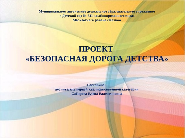 Муниципальное автономное дошкольное образовательное учреждение  « Детский сад  № 311 комбинированного вида» Московского района г.Казани      ПРОЕКТ «БЕЗОПАСНАЯ ДОРОГА ДЕТСТВА»   Составила : воспитатель первой квалификационной категории Сабирова Елена Валентиновна 