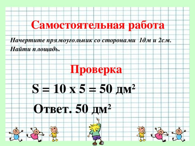 Самостоятельная работа Начертите прямоугольник со сторонами 1дм и 2см. Найти площадь . Проверка S = 10 х 5 = 50 дм 2  Ответ. 50 дм 2  