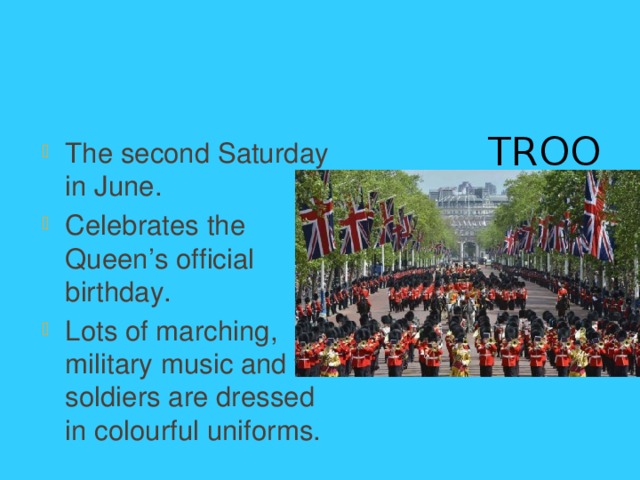 Trooping The Colour The second Saturday in June. Celebrates the Queen’s official birthday. Lots of marching, military music and the soldiers are dressed in colourful uniforms. 