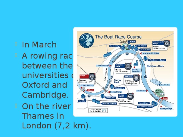 The Boat Race In March A rowing race between the universities of Oxford and Cambridge. On the river Thames in London (7,2 km). 