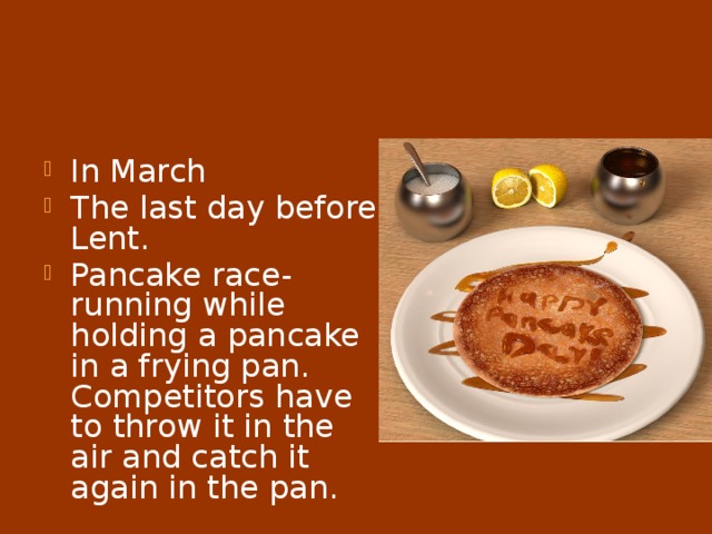 Pancake Day In March The last day before Lent. Pancake race-running while holding a pancake in a frying pan. Competitors have to throw it in the air and catch it again in the pan. 