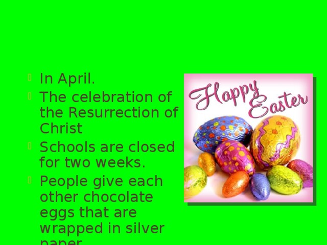 Easter In April. The celebration of the Resurrection of Christ Schools are closed for two weeks. People give each other chocolate eggs that are wrapped in silver paper. 