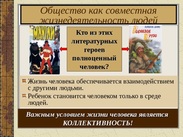 Общество как совместная жизнедеятельность людей Кто из этих литературных героев полноценный человек? Жизнь человека обеспечивается взаимодействием с другими людьми. Ребенок становится человеком только в среде людей. Важным условием жизни человека является КОЛЛЕКТИВНОСТЬ! 