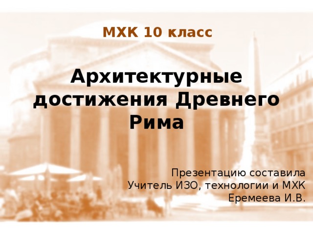 МХК 10 класс Архитектурные достижения Древнего Рима Презентацию составила Учитель ИЗО, технологии и МХК Еремеева И.В. 