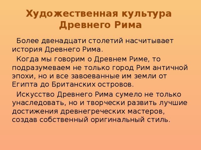 Художественная культура  Древнего Рима  Более двенадцати столетий насчитывает история Древнего Рима.  Когда мы говорим о Древнем Риме, то подразумеваем не только город Рим античной эпохи, но и все завоеванные им земли от Египта до Британских островов.  Искусство Древнего Рима сумело не только унаследовать, но и творчески развить лучшие достижения древнегреческих мастеров, создав собственный оригинальный стиль. 