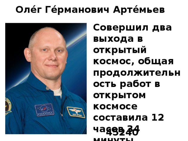 Оле́г Ге́рманович Арте́мьев Совершил два выхода в открытый космос, общая продолжительность работ в открытом космосе составила 12 часов 34 минуты. Выразите работу в космосе в секундах. 45240 