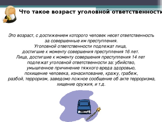 Что такое возраст уголовной ответственности? Это возраст, с достижением которого человек несет ответственность  за совершенные им преступления. Уголовной ответственности подлежат лица, достигшие к моменту совершения преступления 16 лет. Лица, достигшие к моменту совершения преступления 14 лет подлежат уголовной ответственности за: убийство,  умышленное причинение тяжкого вреда здоровью, похищение человека, изнасилование, кражу, грабеж,  разбой, терроризм, заведомо ложное сообщение об акте терроризма,  хищение оружия, и т.д. 