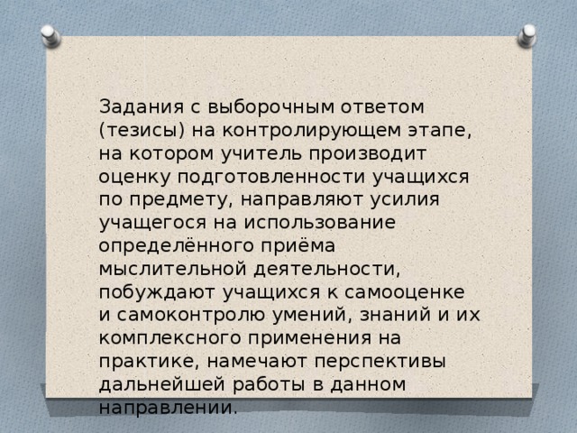 Задания с выборочным ответом (тезисы) на контролирующем этапе, на котором учитель производит оценку подготовленности учащихся по предмету, направляют усилия учащегося на использование определённого приёма мыслительной деятельности, побуждают учащихся к самооценке и самоконтролю умений, знаний и их комплексного применения на практике, намечают перспективы дальнейшей работы в данном направлении. 