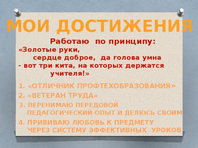 Мои достижения Работаю по принципу: «Золотые руки,   сердце доброе, да голова умна - вот три кита, на которых держатся       учителя!» 1. «Отличник профтехобразования » 2. «Ветеран труда»  3. Перенимаю передовой  педагогический опыт и делюсь своим 4. Прививаю любовь к предмету  через систему эффективных уроков    