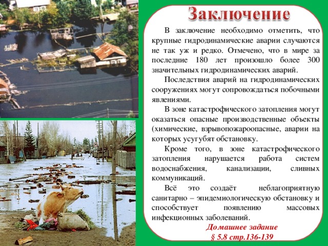 В заключение необходимо отметить, что крупные гидродинамические аварии случаются не так уж и редко. Отмечено, что в мире за последние 180 лет произошло более 300 значительных гидродинамических аварий. Последствия аварий на гидродинамических сооружениях могут сопровождаться побочными явлениями. В зоне катастрофического затопления могут оказаться опасные производственные объекты (химические, взрывопожароопасные, аварии на которых усугубят обстановку. Кроме того, в зоне катастрофического затопления нарушается работа систем водоснабжения, канализации, сливных коммуникаций. Всё это создаёт неблагоприятную санитарно – эпидемиологическую обстановку и способствует появлению массовых инфекционных заболеваний. Домашнее задание § 5.8 стр.136-139  