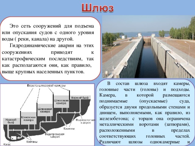 Это сеть сооружений для подъема или опускания судов с одного уровня воды ( реки, канала) на другой. Гидродинамические аварии на этих сооружениях приводят к катастрофическим последствиям, так как располагаются они, как правило, выще крупных населенных пунктов. В состав шлюза входят камеры, головные части (головы) и подходы. Камера, в которой размещаются поднимаемые (опускаемые) суда, образуется двумя продольными стенами и днищем, выполняемыми, как правило, из железобетона; с торцов она ограничена металлическими воротами (затворами), расположенными в пределах соответствующих головных частей. Различают шлюзы однокамерные и многокамерные (многоступенчатые). 