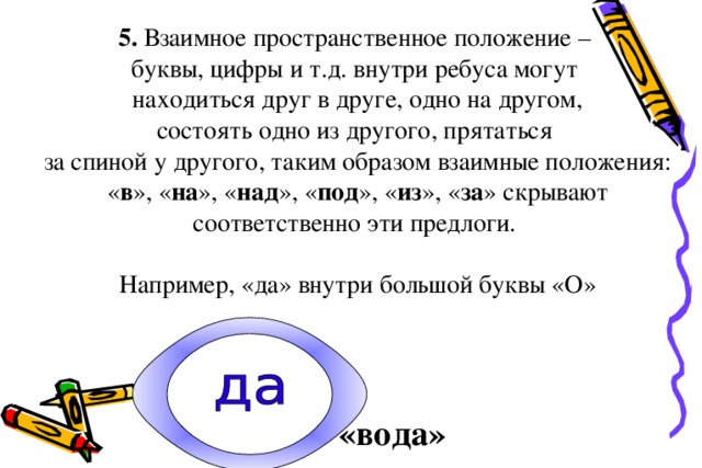 5. Взаимное пространственное положение –  буквы, цифры и т.д. внутри ребуса могут  находиться друг в друге, одно на другом,  состоять одно из другого, прятаться  за спиной у другого, таким образом взаимные положения: « в », « на », « над », « под », « из », « за » скрывают соответственно эти предлоги.   Например, «да» внутри большой буквы «О»     «вода»  