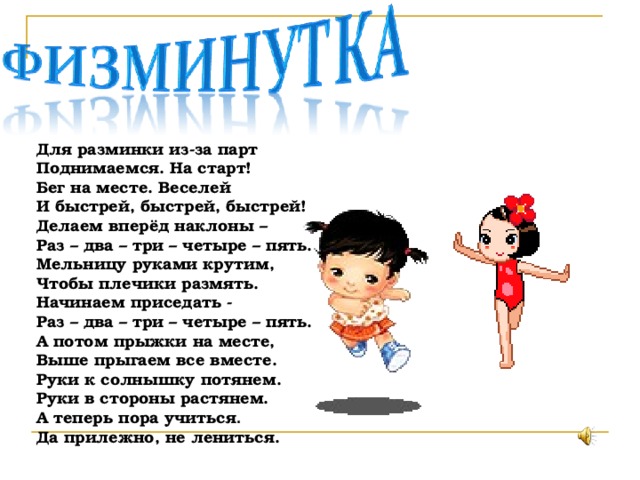 Для разминки из-за парт Поднимаемся. На старт! Бег на месте. Веселей И быстрей, быстрей, быстрей! Делаем вперёд наклоны – Раз – два – три – четыре – пять. Мельницу руками крутим, Чтобы плечики размять. Начинаем приседать - Раз – два – три – четыре – пять. А потом прыжки на месте, Выше прыгаем все вместе. Руки к солнышку потянем. Руки в стороны растянем. А теперь пора учиться . Да прилежно, не лениться. 