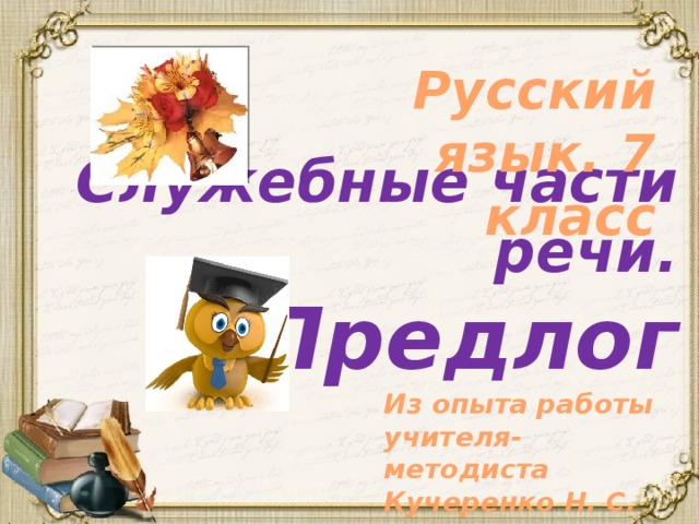 Русский язык. 7 класс Служебные части речи.  Предлог Из опыта работы учителя-методиста Кучеренко Н. С. 