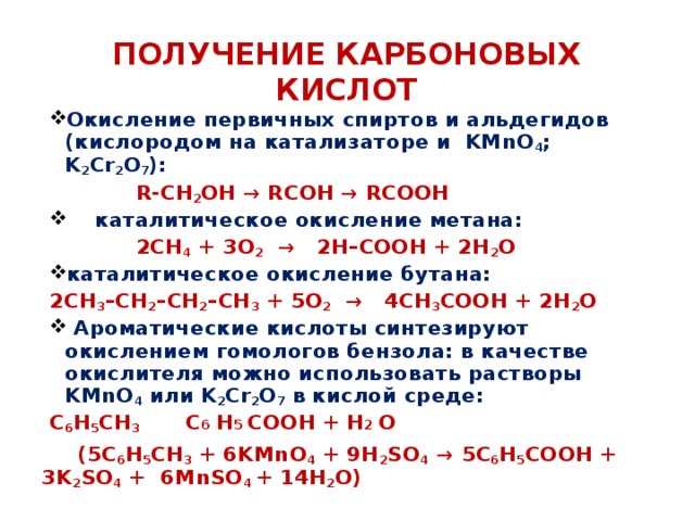Получение карбоновых кислот Окисление первичных спиртов и альдегидов (кислородом на катализаторе и KMnO 4 ; K 2 Cr 2 O 7 ):  R-CH 2 OH → RCOH → RCOOH     каталитическое окисление метана:      2CH 4 + 3O 2   →   2H–COOH + 2H 2 O каталитическое окисление бутана: 2CH 3 –CH 2 –CH 2 –CH 3 + 5O 2   →   4CH 3 COOH + 2H 2 O   Ароматические кислоты синтезируют окислением гомологов бензола: в качестве окислителя можно использовать растворы KMnO 4 или K 2 Cr 2 O 7 в кислой среде: C 6 H 5 CH 3 С 6  Н 5 COOH + H 2 O  (5C 6 H 5 CH 3 + 6KMnO 4 + 9H 2 SO 4   → 5C 6 H 5 COOH + 3K 2 SO 4 + 6MnSO 4 + 14H 2 O) 