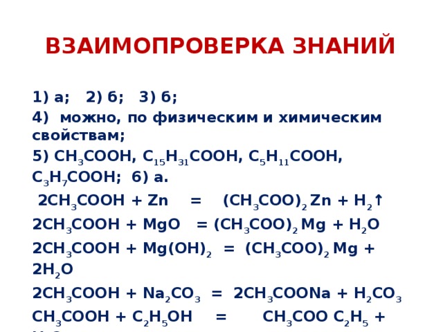 ВЗАИМОПРОВЕРКА ЗНАНИЙ 1) а; 2) б; 3) б; 4) можно, по физическим и химическим свойствам; 5) СН 3 СООН, С 15 Н 31 СООН, С 5 Н 11 СООН, С 3 Н 7 СООН; 6) а.  2СН 3 СООН + Zn = (СН 3 СОО) 2 Zn + Н 2 ↑ 2СН 3 СООН + MgО = (СН 3 СОО) 2 Mg + Н 2 О 2СН 3 СООН + Mg(ОН) 2 = (СН 3 СОО) 2 Mg + 2Н 2 О 2СН 3 СООН + Na 2 CO 3 = 2СН 3 СООNa + Н 2 CO 3 СН 3 СООН + C 2 Н 5 ОН  = СН 3 СОО C 2 Н 5 + Н 2 О 