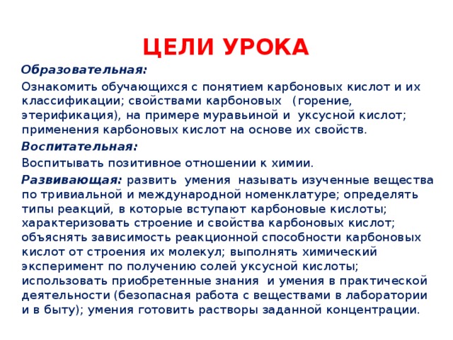 Цели урока Образовательная: Ознакомить обучающихся с понятием карбоновых кислот и их классификации; свойствами карбоновых (горение, этерификация), на примере муравьиной и уксусной кислот; применения карбоновых кислот на основе их свойств. Воспитательная: Воспитывать позитивное отношении к химии. Развивающая: развить умения называть изученные вещества по тривиальной и международной номенклатуре; определять типы реакций, в которые вступают карбоновые кислоты; характеризовать строение и свойства карбоновых кислот; объяснять зависимость реакционной способности карбоновых кислот от строения их молекул; выполнять химический эксперимент по получению солей уксусной кислоты; использовать приобретенные знания и умения в практической деятельности (безопасная работа с веществами в лаборатории и в быту); умения готовить растворы заданной концентрации. 