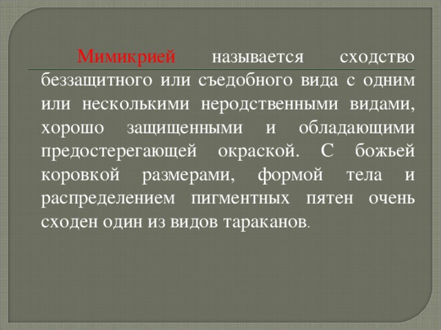   Мимикрией называется сходство беззащитного или съедобного вида с одним или несколькими неродственными видами, хорошо защищенными и обладающими предостерегающей окраской. С божьей коровкой размерами, формой тела и распределением пигментных пятен очень сходен один из видов тараканов . 