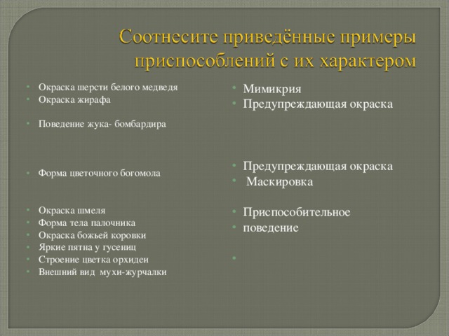 Окраска шерсти белого медведя Окраска жирафа Поведение жука- бомбардира Форма цветочного богомола Окраска шмеля Форма тела палочника Окраска божьей коровки Яркие пятна у гусениц Строение цветка орхидеи Внешний вид мухи-журчалки  Мимикрия Предупреждающая окраска Предупреждающая окраска  Маскировка Приспособительное поведение 