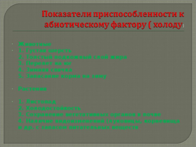 Животные 1. Густая шерсть  2. Толстый подкожный слой жира  3. Перелет на юг  4. Зимняя спячка  5. Запасание корма на зиму  Растения  1. Листопад  2. Холодостойкость  3. Сохранение вегетативных органов в почве  4. Наличие видоизменений (луковицы, корневища и др. с запасом питательных веществ  