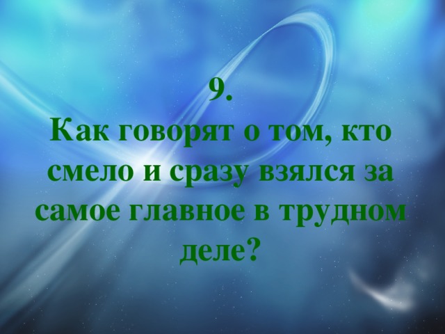 9.  Как говорят о том, кто смело и сразу взялся за самое главное в трудном деле? 