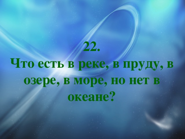 22.  Что есть в реке, в пруду, в озере, в море, но нет в океане? 