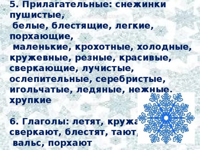 5. Прилагательные: снежинки пушистые,  белые, блестящие, легкие, порхающие,  маленькие, крохотные, холодные, кружевные, резные, красивые, сверкающие, лучистые, ослепительные, серебристые, игольчатые, ледяные, нежные, хрупкие  6. Глаголы: летят, кружатся, сверкают, блестят, тают, танцуют  вальс, порхают