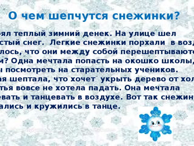 О чем шепчутся снежинки?  Стоял теплый зимний денек. На улице шел пушистый снег. Легкие снежинки порхали в воздухе.  Казалось, что они между собой перешептываются.  О чем? Одна мечтала попасть на окошко школы, чтобы посмотреть на старательных учеников. Другая шептала, что хочет укрыть дерево от холода. А третья вовсе не хотела падать. Она мечтала танцевать и танцевать в воздухе. Вот так снежинки шептались и кружились в танце.