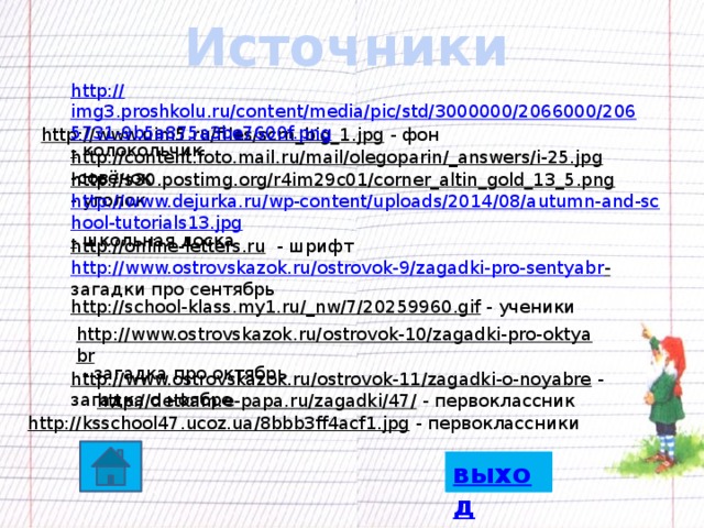 Источники http:// img3.proshkolu.ru/content/media/pic/std/3000000/2066000/2065731-9b5a875a3be7600f.png -  колокольчик http://www.uim5.ru/files/scrn_big_1.jpg  - фон http://content.foto.mail.ru/mail/olegoparin/_answers/i-25.jpg  -совёнок http://s30.postimg.org/r4im29c01/corner_altin_gold_13_5.png  - уголок http://www.dejurka.ru/wp-content/uploads/2014/08/autumn-and-school-tutorials13.jpg -  школьная доска http://online-letters.ru  - шрифт http://www.ostrovskazok.ru/ostrovok-9/zagadki-pro-sentyabr -  загадки про сентябрь http://school-klass.my1.ru/_nw/7/20259960.gif  - ученики http://www.ostrovskazok.ru/ostrovok-10/zagadki-pro-oktyabr  - загадка про октябрь http://www.ostrovskazok.ru/ostrovok-11/zagadki-o-noyabre  - загадка о ноябре http://detkam.e-papa.ru/zagadki/47/  - первоклассник http://ksschool47.ucoz.ua/8bbb3ff4acf1.jpg  - первоклассники