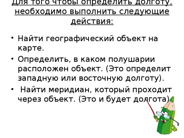 Для того чтобы определить долготу, необходимо выполнить следующие действия:   Найти географический объект на карте. Определить, в каком полушарии расположен объект. (Это определит западную или восточную долготу).  Найти меридиан, который проходит через объект. (Это и будет долгота)  