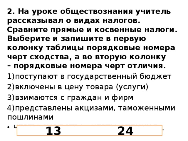 2. На уроке обществознания учитель рассказывал о видах налогов. Сравните прямые и косвенные налоги. Выберите и запишите в первую колонку таблицы порядковые номера черт сходства, а во вторую колонку – порядковые номера черт отличия. 1)поступают в государственный бюджет 2)включены в цену товара (услуги) 3)взимаются с граждан и фирм 4)представлены акцизами, таможенными пошлинами ЧЕРТЫ СХОДСТВА...ЧЕРТЫ ОТЛИЧИЯ... 13 24 