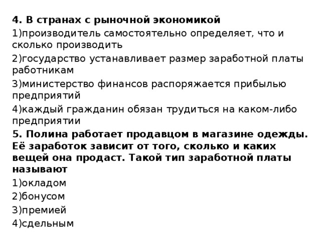 4. В странах с рыночной экономикой 1)производитель самостоятельно определяет, что и сколько производить 2)государство устанавливает размер заработной платы работникам 3)министерство финансов распоряжается прибылью предприятий 4)каждый гражданин обязан трудиться на каком-либо предприятии 5. Полина работает продавцом в магазине одежды. Её заработок зависит от того, сколько и каких вещей она продаст. Такой тип заработной платы называют 1)окладом 2)бонусом 3)премией 4)сдельным 