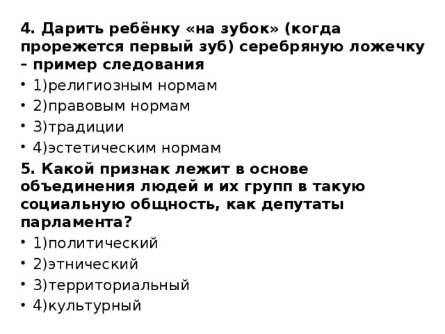 4. Дарить ребёнку «на зубок» (когда прорежется первый зуб) серебряную ложечку – пример следования 1)религиозным нормам 2)правовым нормам 3)традиции 4)эстетическим нормам 5. Какой признак лежит в основе объединения людей и их групп в такую социальную общность, как депутаты парламента? 1)политический 2)этнический 3)территориальный 4)культурный 