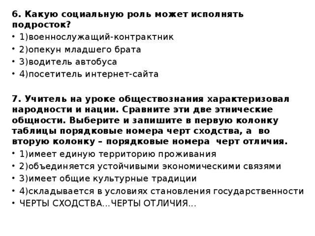 6. Какую социальную роль может исполнять подросток? 1)военнослужащий-контрактник 2)опекун младшего брата 3)водитель автобуса 4)посетитель интернет-сайта 7. Учитель на уроке обществознания характеризовал народности и нации. Сравните эти две этнические общности. Выберите и запишите в первую колонку таблицы порядковые номера черт сходства, а  во вторую колонку – порядковые номера  черт отличия. 1)имеет единую территорию проживания 2)объединяется устойчивыми экономическими связями 3)имеет общие культурные традиции 4)складывается в условиях становления государственности ЧЕРТЫ СХОДСТВА...ЧЕРТЫ ОТЛИЧИЯ...   