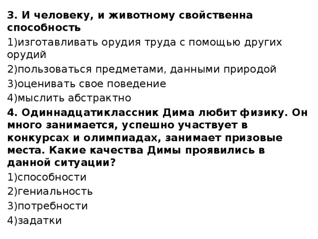 3. И человеку, и животному свойственна способность 1)изготавливать орудия труда с помощью других орудий 2)пользоваться предметами, данными природой 3)оценивать свое поведение 4)мыслить абстрактно 4. Одиннадцатиклассник Дима любит физику. Он много занимается, успешно участвует в конкурсах и олимпиадах, занимает призовые места. Какие качества Димы проявились в данной ситуации? 1)способности 2)гениальность 3)потребности 4)задатки 