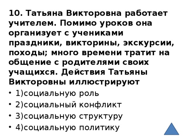 10. Татьяна Викторовна работает учителем. Помимо уроков она организует с учениками праздники, викторины, экскурсии, походы; много времени тратит на общение с родителями своих учащихся. Действия Татьяны Викторовны иллюстрируют 1)социальную роль 2)социальный конфликт 3)социальную структуру 4)социальную политику 