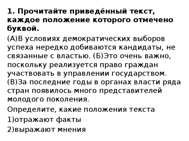 1. Прочитайте приведённый текст, каждое положение которого отмечено буквой. (А)В условиях демократических выборов успеха нередко добиваются кандидаты, не связанные с властью. (Б)Это очень важно, поскольку реализуется право граждан участвовать в управлении государством. (В)За последние годы в органах власти ряда стран появилось много представителей молодого поколения. Определите, какие положения текста 1)отражают факты 2)выражают мнения 
