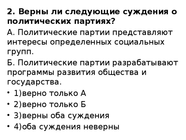 2. Верны ли следующие суждения о политических партиях? А. Политические партии представляют интересы определенных социальных групп. Б. Политические партии разрабатывают программы развития общества и государства. 1)верно только А 2)верно только Б 3)верны оба суждения 4)оба суждения неверны 