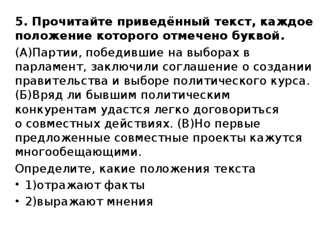 5. Прочитайте приведённый текст, каждое положение которого отмечено буквой. (А)Партии, победившие на выборах в парламент, заключили соглашение о создании правительства и выборе политического курса. (Б)Вряд ли бывшим политическим конкурентам удастся легко договориться   о совместных действиях. (В)Но первые предложенные совместные проекты кажутся многообещающими. Определите, какие положения текста 1)отражают факты 2)выражают мнения 