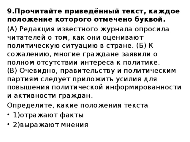 9.Прочитайте приведённый текст, каждое положение которого отмечено буквой. (А) Редакция известного журнала опросила читателей о том, как они оценивают политическую ситуацию в стране. (Б) К сожалению, многие граждане заявили о полном отсутствии интереса к политике. (В) Очевидно, правительству и политическим партиям следует приложить усилия для повышения политической информированности и активности граждан. Определите, какие положения текста 1)отражают факты 2)выражают мнения 